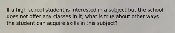 If a high school student is interested in a subject but the school does not offer any classes in it, what is true about other ways the student can acquire skills in this subject?