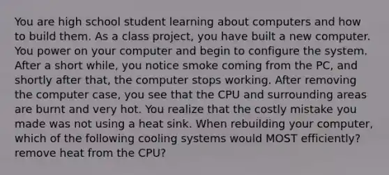 You are high school student learning about computers and how to build them. As a class project, you have built a new computer. You power on your computer and begin to configure the system. After a short while, you notice smoke coming from the PC, and shortly after that, the computer stops working. After removing the computer case, you see that the CPU and surrounding areas are burnt and very hot. You realize that the costly mistake you made was not using a heat sink. When rebuilding your computer, which of the following cooling systems would MOST efficiently? remove heat from the CPU?