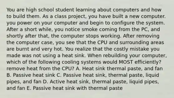 You are high school student learning about computers and how to build them. As a class project, you have built a new computer. you power on your computer and begin to configure the system. After a short while, you notice smoke coming from the PC, and shortly after that, the computer stops working. After removing the computer case, you see that the CPU and surrounding areas are burnt and very hot. You realize that the costly mistake you made was not using a heat sink. When rebuilding your computer, which of the following cooling systems would MOST efficiently? remove heat from the CPU? A. Heat sink thermal paste, and fan B. Passive heat sink C. Passive heat sink, thermal paste, liquid pipes, and fan D. Active heat sink, thermal paste, liquid pipes, and fan E. Passive heat sink with thermal paste