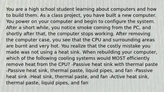 You are a high school student learning about computers and how to build them. As a class project, you have built a new computer. You power on your computer and begin to configure the system. After a short while, you notice smoke coming from the PC, and shortly after that, the computer stops working. After removing the computer case, you see that the CPU and surrounding areas are burnt and very hot. You realize that the costly mistake you made was not using a heat sink. When rebuilding your computer, which of the following cooling systems would MOST efficiently remove heat from the CPU? -Passive heat sink with thermal paste -Passive heat sink, thermal paste, liquid pipes, and fan -Passive heat sink -Heat sink, thermal paste, and fan -Active heat sink, thermal paste, liquid pipes, and fan