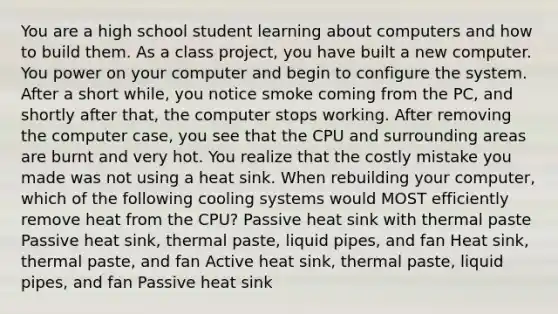 You are a high school student learning about computers and how to build them. As a class project, you have built a new computer. You power on your computer and begin to configure the system. After a short while, you notice smoke coming from the PC, and shortly after that, the computer stops working. After removing the computer case, you see that the CPU and surrounding areas are burnt and very hot. You realize that the costly mistake you made was not using a heat sink. When rebuilding your computer, which of the following cooling systems would MOST efficiently remove heat from the CPU? Passive heat sink with thermal paste Passive heat sink, thermal paste, liquid pipes, and fan Heat sink, thermal paste, and fan Active heat sink, thermal paste, liquid pipes, and fan Passive heat sink