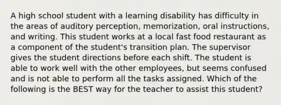 A high school student with a learning disability has difficulty in the areas of auditory perception, memorization, oral instructions, and writing. This student works at a local fast food restaurant as a component of the student's transition plan. The supervisor gives the student directions before each shift. The student is able to work well with the other employees, but seems confused and is not able to perform all the tasks assigned. Which of the following is the BEST way for the teacher to assist this student?