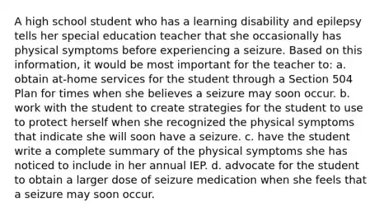 A high school student who has a learning disability and epilepsy tells her special education teacher that she occasionally has physical symptoms before experiencing a seizure. Based on this information, it would be most important for the teacher to: a. obtain at-home services for the student through a Section 504 Plan for times when she believes a seizure may soon occur. b. work with the student to create strategies for the student to use to protect herself when she recognized the physical symptoms that indicate she will soon have a seizure. c. have the student write a complete summary of the physical symptoms she has noticed to include in her annual IEP. d. advocate for the student to obtain a larger dose of seizure medication when she feels that a seizure may soon occur.