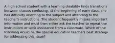 A high school student with a learning disability finds transitions between classes confusing. At the beginning of each class, she has difficulty orienting to the subject and attending to the teacher's instructions. The student frequently misses important information and must then either ask the teacher to repeat the instructions or seek assistance from a classmate. Which of the following would be the special education teachers best strategy for addressing this issue?