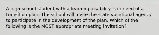 A high school student with a learning disability is in need of a transition plan. The school will invite the state vocational agency to participate in the development of the plan. Which of the following is the MOST appropriate meeting invitation?