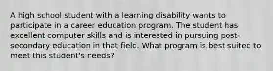 A high school student with a learning disability wants to participate in a career education program. The student has excellent computer skills and is interested in pursuing post-secondary education in that field. What program is best suited to meet this student's needs?