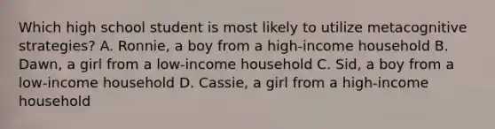 Which high school student is most likely to utilize metacognitive strategies? A. Ronnie, a boy from a high-income household B. Dawn, a girl from a low-income household C. Sid, a boy from a low-income household D. Cassie, a girl from a high-income household