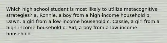 Which high school student is most likely to utilize metacognitive strategies? a. Ronnie, a boy from a high-income household b. Dawn, a girl from a low-income household c. Cassie, a girl from a high-income household d. Sid, a boy from a low-income household