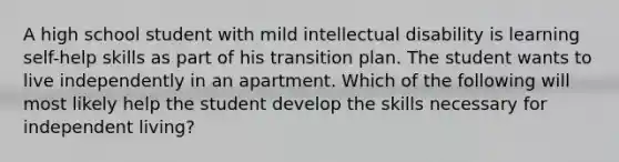 A high school student with mild intellectual disability is learning self-help skills as part of his transition plan. The student wants to live independently in an apartment. Which of the following will most likely help the student develop the skills necessary for independent living?