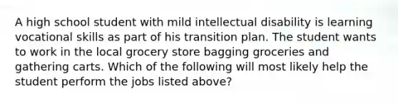 A high school student with mild intellectual disability is learning vocational skills as part of his transition plan. The student wants to work in the local grocery store bagging groceries and gathering carts. Which of the following will most likely help the student perform the jobs listed above?