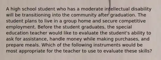 A high school student who has a moderate intellectual disability will be transitioning into the community after graduation. The student plans to live in a group home and secure competitive employment. Before the student graduates, the special education teacher would like to evaluate the student's ability to ask for assistance, handle money while making purchases, and prepare meals. Which of the following instruments would be most appropriate for the teacher to use to evaluate these skills?