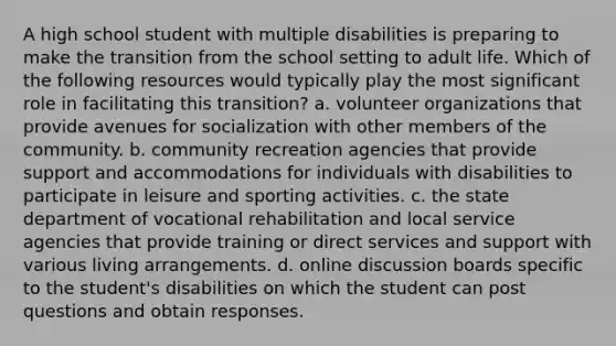 A high school student with multiple disabilities is preparing to make the transition from the school setting to adult life. Which of the following resources would typically play the most significant role in facilitating this transition? a. volunteer organizations that provide avenues for socialization with other members of the community. b. community recreation agencies that provide support and accommodations for individuals with disabilities to participate in leisure and sporting activities. c. the state department of vocational rehabilitation and local service agencies that provide training or direct services and support with various living arrangements. d. online discussion boards specific to the student's disabilities on which the student can post questions and obtain responses.