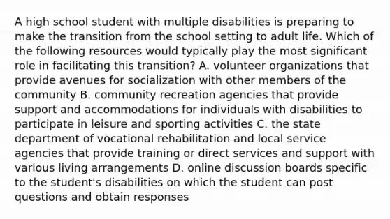 A high school student with multiple disabilities is preparing to make the transition from the school setting to adult life. Which of the following resources would typically play the most significant role in facilitating this transition? A. volunteer organizations that provide avenues for socialization with other members of the community B. community recreation agencies that provide support and accommodations for individuals with disabilities to participate in leisure and sporting activities C. the state department of vocational rehabilitation and local service agencies that provide training or direct services and support with various living arrangements D. online discussion boards specific to the student's disabilities on which the student can post questions and obtain responses