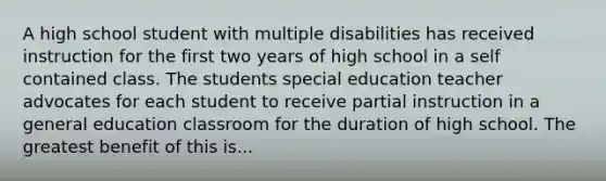 A high school student with multiple disabilities has received instruction for the first two years of high school in a self contained class. The students special education teacher advocates for each student to receive partial instruction in a general education classroom for the duration of high school. The greatest benefit of this is...