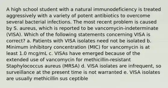 A high school student with a natural immunodeficiency is treated aggressively with a variety of potent antibiotics to overcome several bacterial infections. The most recent problem is caused by S. aureus, which is reported to be vancomycin-indeterminate (VISA). Which of the following statements concerning VISA is correct? a. Patients with VISA isolates need not be isolated b. Minimum inhibitory concentration (MIC) for vancomycin is at least 1.0 mcg/mL c. VISAs have emerged because of the extended use of vancomycin for methicillin-resistant Staphylococcus aureus (MRSA) d. VISA isolates are infrequent, so surveillance at the present time is not warranted e. VISA isolates are usually methicillin sus ceptible