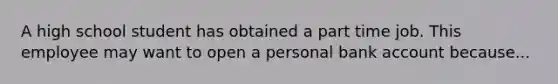 A high school student has obtained a part time job. This employee may want to open a personal bank account because...