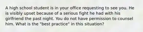 A high school student is in your office requesting to see you. He is visibly upset because of a serious fight he had with his girlfriend the past night. You do not have permission to counsel him. What is the "best practice" in this situation?