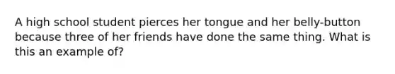 A high school student pierces her tongue and her belly-button because three of her friends have done the same thing. What is this an example of?