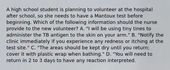 A high school student is planning to volunteer at the hospital after school, so she needs to have a Mantoux test before beginning. Which of the following information should the nurse provide to the new volunteer? A. "I will be using tiny tines to administer the TB antigen to the skin on your arm." B. "Notify the clinic immediately if you experience any redness or itching at the test site." C. "The areas should be kept dry until you return; cover it with plastic wrap when bathing." D. "You will need to return in 2 to 3 days to have any reaction interpreted.