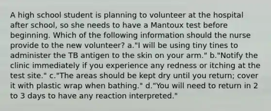 A high school student is planning to volunteer at the hospital after school, so she needs to have a Mantoux test before beginning. Which of the following information should the nurse provide to the new volunteer? a."I will be using tiny tines to administer the TB antigen to the skin on your arm." b."Notify the clinic immediately if you experience any redness or itching at the test site." c."The areas should be kept dry until you return; cover it with plastic wrap when bathing." d."You will need to return in 2 to 3 days to have any reaction interpreted."