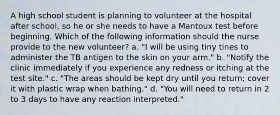 A high school student is planning to volunteer at the hospital after school, so he or she needs to have a Mantoux test before beginning. Which of the following information should the nurse provide to the new volunteer? a. "I will be using tiny tines to administer the TB antigen to the skin on your arm." b. "Notify the clinic immediately if you experience any redness or itching at the test site." c. "The areas should be kept dry until you return; cover it with plastic wrap when bathing." d. "You will need to return in 2 to 3 days to have any reaction interpreted."