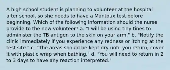 A high school student is planning to volunteer at the hospital after school, so she needs to have a Mantoux test before beginning. Which of the following information should the nurse provide to the new volunteer? a. "I will be using tiny tines to administer the TB antigen to the skin on your arm." b. "Notify the clinic immediately if you experience any redness or itching at the test site." c. "The areas should be kept dry until you return; cover it with plastic wrap when bathing." d. "You will need to return in 2 to 3 days to have any reaction interpreted."