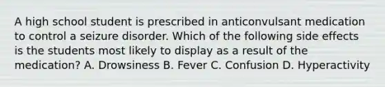 A high school student is prescribed in anticonvulsant medication to control a seizure disorder. Which of the following side effects is the students most likely to display as a result of the medication? A. Drowsiness B. Fever C. Confusion D. Hyperactivity