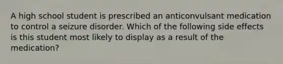 A high school student is prescribed an anticonvulsant medication to control a seizure disorder. Which of the following side effects is this student most likely to display as a result of the medication?