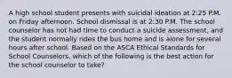 A high school student presents with suicidal ideation at 2:25 P.M. on Friday afternoon. School dismissal is at 2:30 P.M. The school counselor has not had time to conduct a suicide assessment, and the student normally rides the bus home and is alone for several hours after school. Based on the ASCA Ethical Standards for School Counselors, which of the following is the best action for the school counselor to take?