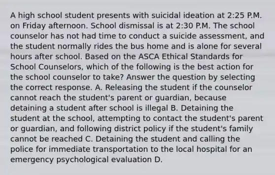 A high school student presents with suicidal ideation at 2:25 P.M. on Friday afternoon. School dismissal is at 2:30 P.M. The school counselor has not had time to conduct a suicide assessment, and the student normally rides the bus home and is alone for several hours after school. Based on the ASCA Ethical Standards for School Counselors, which of the following is the best action for the school counselor to take? Answer the question by selecting the correct response. A. Releasing the student if the counselor cannot reach the student's parent or guardian, because detaining a student after school is illegal B. Detaining the student at the school, attempting to contact the student's parent or guardian, and following district policy if the student's family cannot be reached C. Detaining the student and calling the police for immediate transportation to the local hospital for an emergency psychological evaluation D.