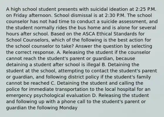 A high school student presents with suicidal ideation at 2:25 P.M. on Friday afternoon. School dismissal is at 2:30 P.M. The school counselor has not had time to conduct a suicide assessment, and the student normally rides the bus home and is alone for several hours after school. Based on the ASCA <a href='https://www.questionai.com/knowledge/ksKqSw2pYL-ethical-standards' class='anchor-knowledge'>ethical standards</a> for School Counselors, which of the following is the best action for the school counselor to take? Answer the question by selecting the correct response. A. Releasing the student if the counselor cannot reach the student's parent or guardian, because detaining a student after school is illegal B. Detaining the student at the school, attempting to contact the student's parent or guardian, and following district policy if the student's family cannot be reached C. Detaining the student and calling the police for immediate transportation to the local hospital for an emergency psychological evaluation D. Releasing the student and following up with a phone call to the student's parent or guardian the following Monday