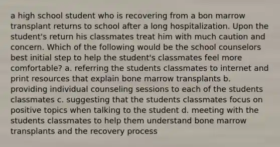 a high school student who is recovering from a bon marrow transplant returns to school after a long hospitalization. Upon the student's return his classmates treat him with much caution and concern. Which of the following would be the school counselors best initial step to help the student's classmates feel more comfortable? a. referring the students classmates to internet and print resources that explain bone marrow transplants b. providing individual counseling sessions to each of the students classmates c. suggesting that the students classmates focus on positive topics when talking to the student d. meeting with the students classmates to help them understand bone marrow transplants and the recovery process