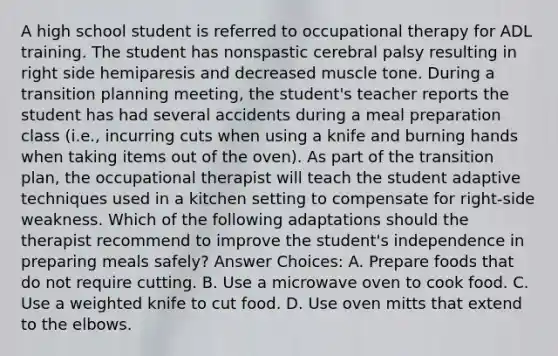 A high school student is referred to occupational therapy for ADL training. The student has nonspastic cerebral palsy resulting in right side hemiparesis and decreased muscle tone. During a transition planning meeting, the student's teacher reports the student has had several accidents during a meal preparation class (i.e., incurring cuts when using a knife and burning hands when taking items out of the oven). As part of the transition plan, the occupational therapist will teach the student adaptive techniques used in a kitchen setting to compensate for right-side weakness. Which of the following adaptations should the therapist recommend to improve the student's independence in preparing meals safely? Answer Choices: A. Prepare foods that do not require cutting. B. Use a microwave oven to cook food. C. Use a weighted knife to cut food. D. Use oven mitts that extend to the elbows.