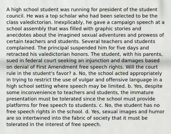 A high school student was running for president of the student council. He was a top scholar who had been selected to be the class valedictorian. Inexplicably, he gave a campaign speech at a school assembly that was filled with graphic stories and anecdotes about the imagined sexual adventures and prowess of certain teachers and students. Several teachers and students complained. The principal suspended him for five days and retracted his valedictorian honors. The student, with his parents, sued in federal court seeking an injunction and damages based on denial of First Amendment free speech rights. Will the court rule in the student's favor? a. No, the school acted appropriately in trying to restrict the use of vulgar and offensive language in a high school setting where speech may be limited. b. Yes, despite some inconvenience to teachers and students, the immature presentation must be tolerated since the school must provide platforms for free speech to students. c. No, the student has no free speech rights in the school. d. Yes, sexual images and humor are so intertwined into the fabric of society that it must be tolerated in the interest of free speech.