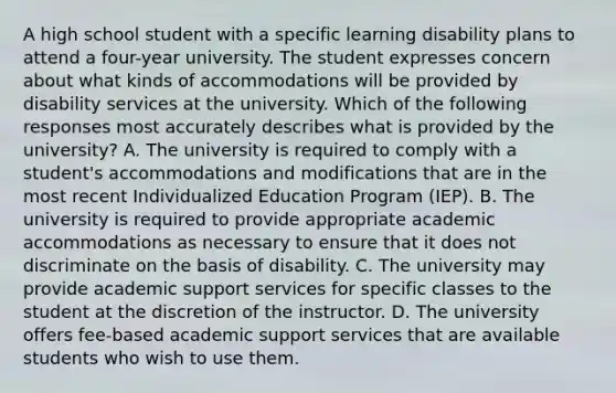 A high school student with a specific learning disability plans to attend a four-year university. The student expresses concern about what kinds of accommodations will be provided by disability services at the university. Which of the following responses most accurately describes what is provided by the university? A. The university is required to comply with a student's accommodations and modifications that are in the most recent Individualized Education Program (IEP). B. The university is required to provide appropriate academic accommodations as necessary to ensure that it does not discriminate on the basis of disability. C. The university may provide academic support services for specific classes to the student at the discretion of the instructor. D. The university offers fee-based academic support services that are available students who wish to use them.