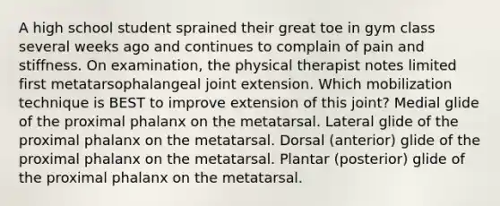 A high school student sprained their great toe in gym class several weeks ago and continues to complain of pain and stiffness. On examination, the physical therapist notes limited first metatarsophalangeal joint extension. Which mobilization technique is BEST to improve extension of this joint? Medial glide of the proximal phalanx on the metatarsal. Lateral glide of the proximal phalanx on the metatarsal. Dorsal (anterior) glide of the proximal phalanx on the metatarsal. Plantar (posterior) glide of the proximal phalanx on the metatarsal.