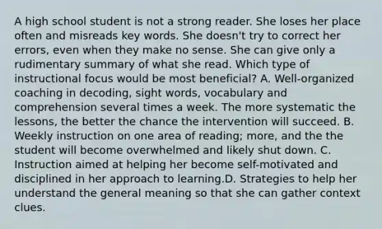 A high school student is not a strong reader. She loses her place often and misreads key words. She doesn't try to correct her errors, even when they make no sense. She can give only a rudimentary summary of what she read. Which type of instructional focus would be most beneficial? A. Well-organized coaching in decoding, sight words, vocabulary and comprehension several times a week. The more systematic the lessons, the better the chance the intervention will succeed. B. Weekly instruction on one area of reading; more, and the the student will become overwhelmed and likely shut down. C. Instruction aimed at helping her become self-motivated and disciplined in her approach to learning.D. Strategies to help her understand the general meaning so that she can gather context clues.