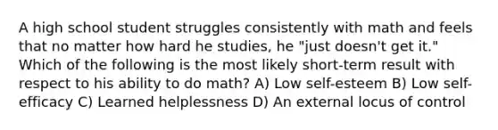 A high school student struggles consistently with math and feels that no matter how hard he studies, he "just doesn't get it." Which of the following is the most likely short-term result with respect to his ability to do math? A) Low self-esteem B) Low self-efficacy C) Learned helplessness D) An external locus of control