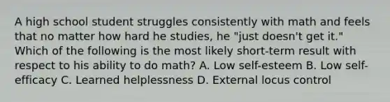 A high school student struggles consistently with math and feels that no matter how hard he studies, he "just doesn't get it." Which of the following is the most likely short-term result with respect to his ability to do math? A. Low self-esteem B. Low self-efficacy C. Learned helplessness D. External locus control