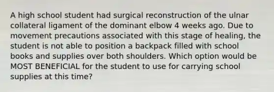 A high school student had surgical reconstruction of the ulnar collateral ligament of the dominant elbow 4 weeks ago. Due to movement precautions associated with this stage of healing, the student is not able to position a backpack filled with school books and supplies over both shoulders. Which option would be MOST BENEFICIAL for the student to use for carrying school supplies at this time?