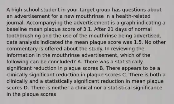 A high school student in your target group has questions about an advertisement for a new mouthrinse in a health-related journal. Accompanying the advertisement is a graph indicating a baseline mean plaque score of 3.1. After 21 days of normal toothbrushing and the use of the mouthrinse being advertised, data analysis indicated the mean plaque score was 1.5. No other commentary is offered about the study. In reviewing the information in the mouthrinse advertisement, which of the following can be concluded? A. There was a statistically significant reduction in plaque scores B. There appears to be a clinically significant reduction in plaque scores C. There is both a clinically and a statistically significant reduction in mean plaque scores D. There is neither a clinical nor a statistical significance in the plaque scores