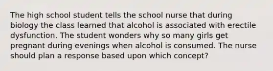 The high school student tells the school nurse that during biology the class learned that alcohol is associated with erectile dysfunction. The student wonders why so many girls get pregnant during evenings when alcohol is consumed. The nurse should plan a response based upon which concept?