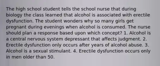 The high school student tells the school nurse that during biology the class learned that alcohol is associated with erectile dysfunction. The student wonders why so many girls get pregnant during evenings when alcohol is consumed. The nurse should plan a response based upon which concept? 1. Alcohol is a central nervous system depressant that affects judgment. 2. Erectile dysfunction only occurs after years of alcohol abuse. 3. Alcohol is a sexual stimulant. 4. Erectile dysfunction occurs only in men older than 50.