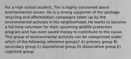 For a high school student, Tim is highly concerned about environmental issues. He is a strong supporter of the garbage recycling and afforestation campaigns taken up by the environmental activists in his neighborhood. He wants to become a full time volunteer for their upcoming wildlife protection program and has even saved money to contribute to the cause. This group of environmental activists can be categorized under which of the following reference groups? A) primary group B) secondary group C) aspirational group D) dissociative group E) cognitive group