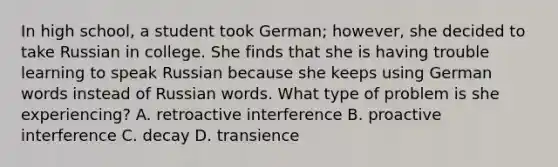 In high school, a student took German; however, she decided to take Russian in college. She finds that she is having trouble learning to speak Russian because she keeps using German words instead of Russian words. What type of problem is she experiencing? A. retroactive interference B. proactive interference C. decay D. transience