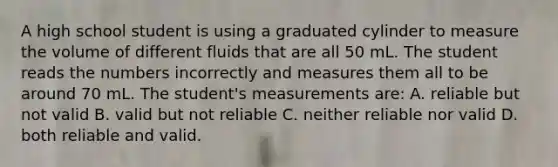 A high school student is using a graduated cylinder to measure the volume of different fluids that are all 50 mL. The student reads the numbers incorrectly and measures them all to be around 70 mL. The student's measurements are: A. reliable but not valid B. valid but not reliable C. neither reliable nor valid D. both reliable and valid.