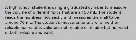 A high school student is using a graduated cylinder to measure the volume of different fluids that are all 50 mL. The student reads the numbers incorrectly and measures them all to be around 70 mL. The student's measurements are: a. neither reliable nor valid b. valid but not reliable c. reliable but not valid d. both reliable and valid