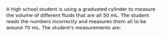 A high school student is using a graduated cylinder to measure the volume of different fluids that are all 50 mL. The student reads the numbers incorrectly and measures them all to be around 70 mL. The student's measurements are: