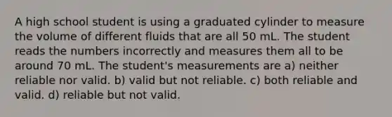 A high school student is using a graduated cylinder to measure the volume of different fluids that are all 50 mL. The student reads the numbers incorrectly and measures them all to be around 70 mL. The student's measurements are a) neither reliable nor valid. b) valid but not reliable. c) both reliable and valid. d) reliable but not valid.