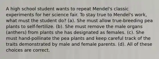 A high school student wants to repeat Mendel's classic experiments for her science fair. To stay true to Mendel's work, what must the student do? (a). She must allow true-breeding pea plants to self-fertilize. (b). She must remove the male organs (anthers) from plants she has designated as females. (c). She must hand-pollinate the pea plants and keep careful track of the traits demonstrated by male and female parents. (d). All of these choices are correct.